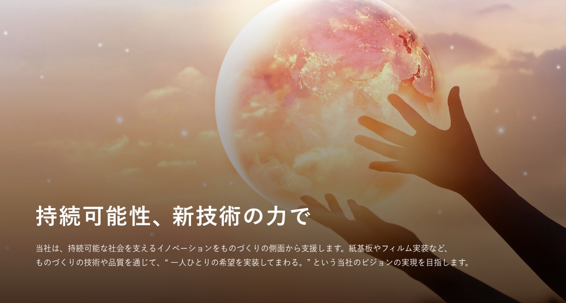 持続可能性、新技術の力で。当社は、持続可能な社会を支えるイノベーションをものづくりの側面から支援します。紙基板やフィルム実装など、ものづくりの技術や品質を通じて、「一人ひとりの希望を実装してまわる。」という当社のビジョンの実現を目指します。